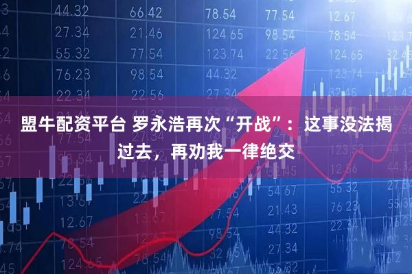 盟牛配资平台 罗永浩再次“开战”：这事没法揭过去，再劝我一律绝交