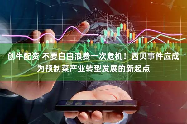 创牛配资 不要白白浪费一次危机！西贝事件应成为预制菜产业转型发展的新起点