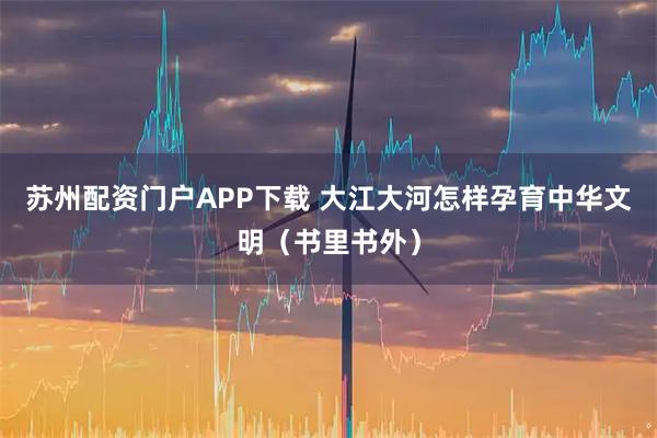 苏州配资门户APP下载 大江大河怎样孕育中华文明（书里书外）