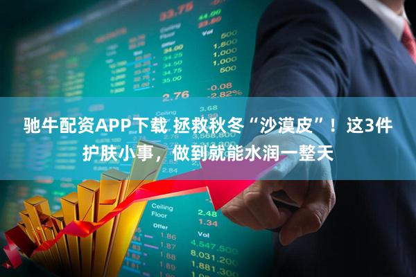 驰牛配资APP下载 拯救秋冬“沙漠皮”!这3件护肤小事,做到就能水润一整天