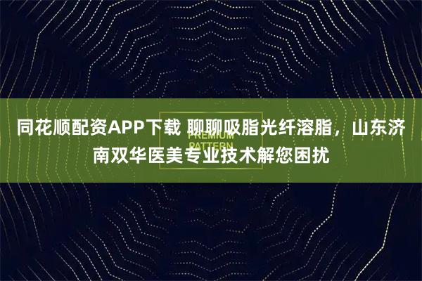 同花顺配资APP下载 聊聊吸脂光纤溶脂，山东济南双华医美专业技术解您困扰