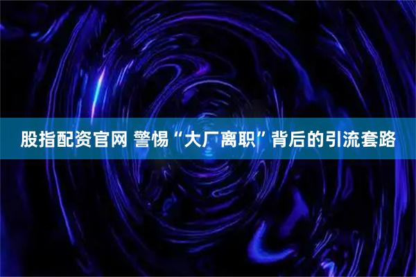 股指配资官网 警惕“大厂离职”背后的引流套路