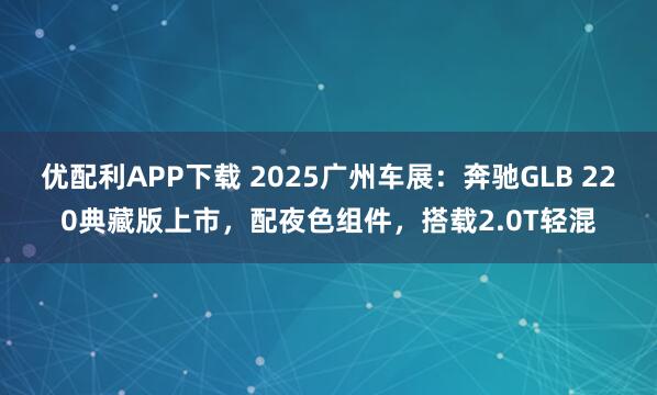 优配利APP下载 2025广州车展：奔驰GLB 220典藏版上市，配夜色组件，搭载2.0T轻混