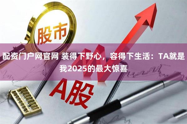 配资门户网官网 装得下野心,容得下生活:TA就是我2025的最大惊喜