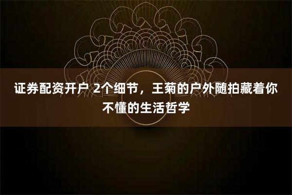证券配资开户 2个细节，王菊的户外随拍藏着你不懂的生活哲学