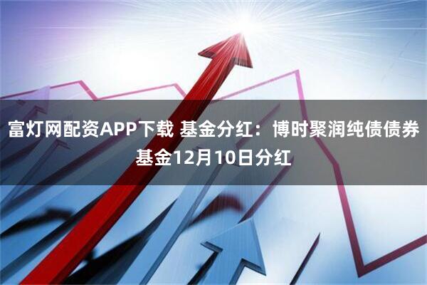 富灯网配资APP下载 基金分红：博时聚润纯债债券基金12月10日分红