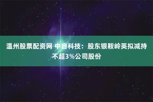 温州股票配资网 中自科技：股东银鞍岭英拟减持不超3%公司股份