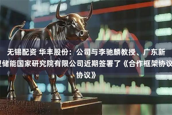 无锡配资 华丰股份：公司与李驰麟教授、广东新型储能国家研究院有限公司近期签署了《合作框架协议》