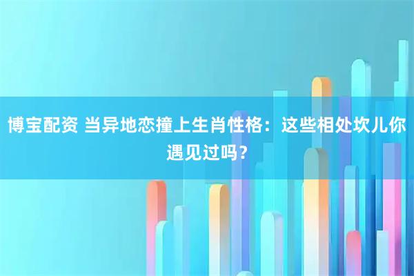 博宝配资 当异地恋撞上生肖性格：这些相处坎儿你遇见过吗？