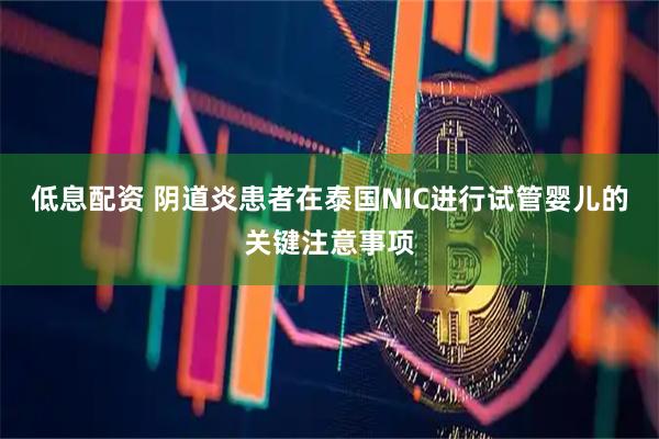 低息配资 阴道炎患者在泰国NIC进行试管婴儿的关键注意事项