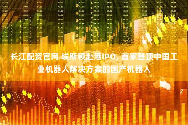 长江配资官网 埃斯顿赴港IPO, 首家登顶中国工业机器人解决方案的国产机器人