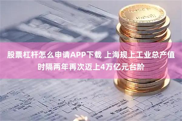 股票杠杆怎么申请APP下载 上海规上工业总产值时隔两年再次迈上4万亿元台阶