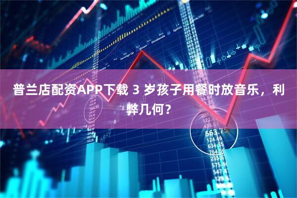 普兰店配资APP下载 3 岁孩子用餐时放音乐，利弊几何？