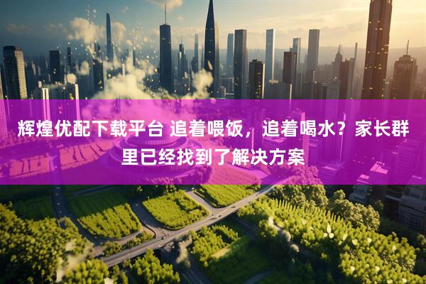 辉煌优配下载平台 追着喂饭，追着喝水？家长群里已经找到了解决方案