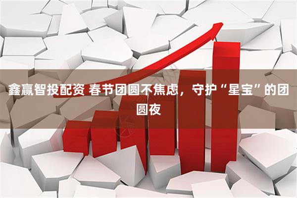 鑫赢智投配资 春节团圆不焦虑，守护“星宝”的团圆夜