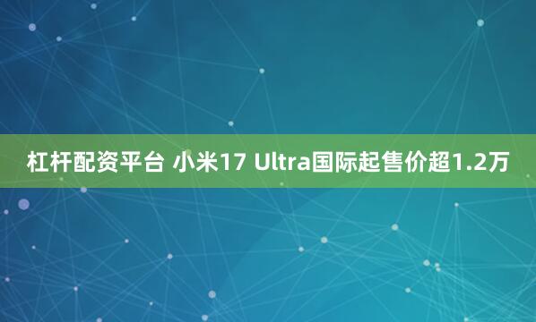 杠杆配资平台 小米17 Ultra国际起售价超1.2万