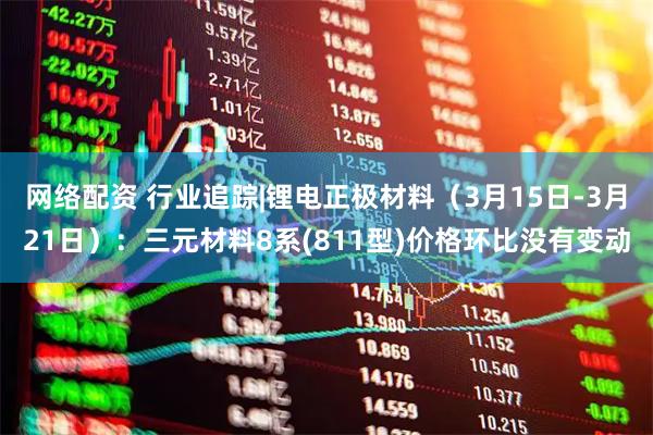 网络配资 行业追踪|锂电正极材料（3月15日-3月21日）：三元材料8系(811型)价格环比没有变动
