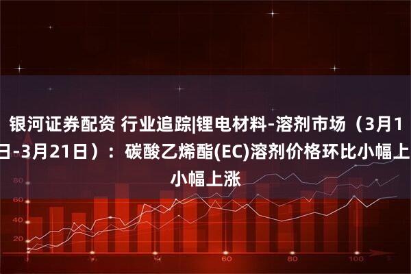 银河证券配资 行业追踪|锂电材料-溶剂市场（3月15日-3月21日）：碳酸乙烯酯(EC)溶剂价格环比小幅上涨