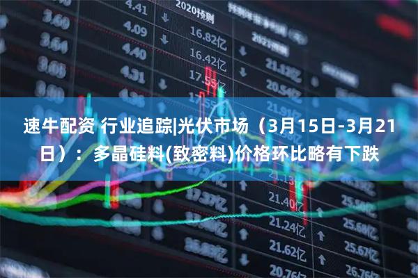 速牛配资 行业追踪|光伏市场（3月15日-3月21日）：多晶硅料(致密料)价格环比略有下跌