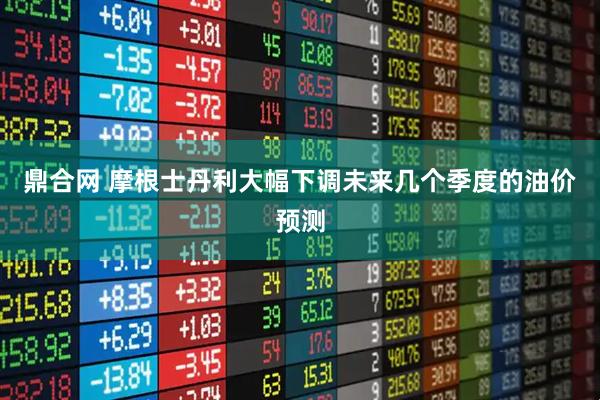 鼎合网 摩根士丹利大幅下调未来几个季度的油价预测