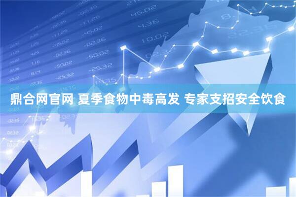 鼎合网官网 夏季食物中毒高发 专家支招安全饮食