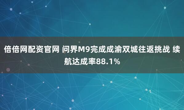 倍倍网配资官网 问界M9完成成渝双城往返挑战 续航达成率88.1%