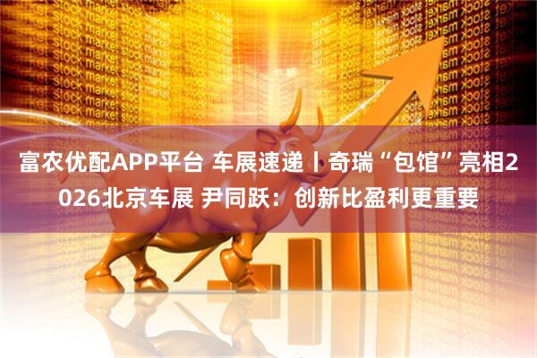富农优配APP平台 车展速递丨奇瑞“包馆”亮相2026北京车展 尹同跃：创新比盈利更重要