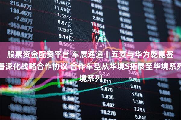 股票资金配资平台 车展速递丨五菱与华为乾崑签署深化战略合作协议 合作车型从华境S拓展至华境系列