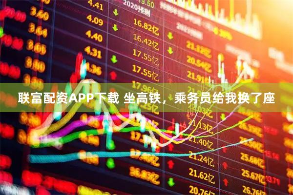 联富配资APP下载 坐高铁，乘务员给我换了座
