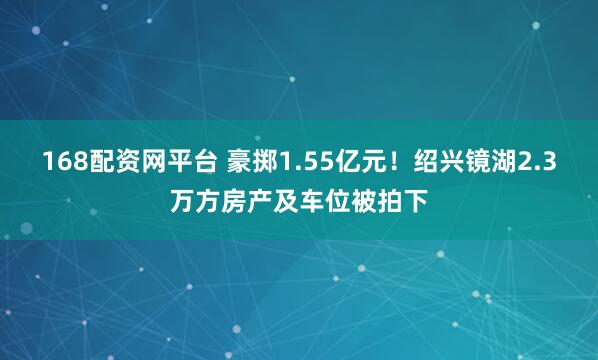 168配资网平台 豪掷1.55亿元！绍兴镜湖2.3万方房产及车位被拍下