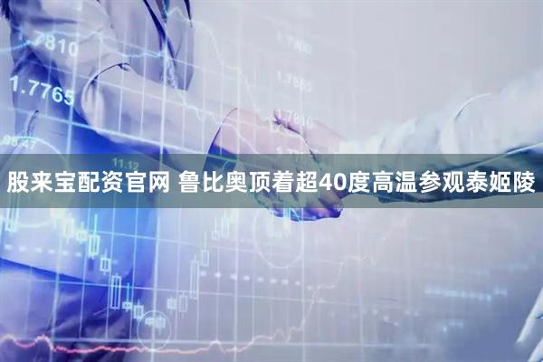 股来宝配资官网 鲁比奥顶着超40度高温参观泰姬陵